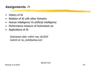 Assignments -1 History of AI Relation of AI with other Domains Human intelligence Vs artificial intelligence Performance measure of Automated car Applications of AI Submission date: within may 18,2010 Submit at: ko_rosh@yahoo.com 