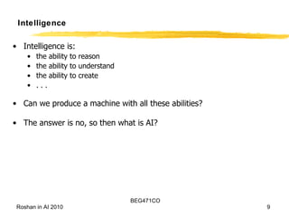Intelligence Intelligence is: the ability to reason the ability to understand the ability to create . . . Can we produce a machine with all these abilities? The answer is no, so then what is AI? 