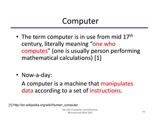 Computer
    • The term computer is in use from mid 17th
      century, literally meaning “one who
      computes” (one is usually person performing
      mathematical calculations) [1]

    • Now-a-day:
      A computer is a machine that manipulates
      data according to a set of instructions.

[1] http://en.wikipedia.org/wiki/Human_computer
                                    EE-222 Computer Architecture
                                        Muhammad Bilal Saif        10
 
