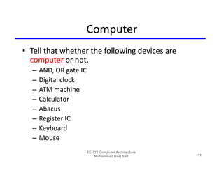 Computer
• Tell that whether the following devices are
  computer or not.
  –   AND, OR gate IC
  –   Digital clock
  –   ATM machine
  –   Calculator
  –   Abacus
  –   Register IC
  –   Keyboard
  –   Mouse
                        EE-222 Computer Architecture
                            Muhammad Bilal Saif        11
 