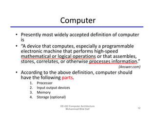Computer
• Presently most widely accepted definition of computer
  is
• “A device that computes, especially a programmable
  electronic machine that performs high-speed
  mathematical or logical operations or that assembles,
  stores, correlates, or otherwise processes information.”
                                                        (Answer.com)
• According to the above definition, computer should
  have the following parts.
      1.   Processor
      2.   Input output devices
      3.   Memory
      4.   Storage (optional)

                         EE-222 Computer Architecture
                             Muhammad Bilal Saif                  12
 