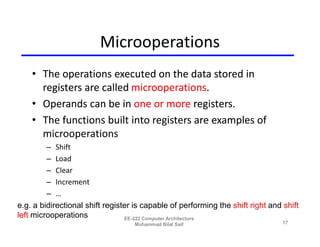 Microoperations
    • The operations executed on the data stored in
      registers are called microoperations.
    • Operands can be in one or more registers.
    • The functions built into registers are examples of
      microoperations
         – Shift
         – Load
         – Clear
         – Increment
         – …
e.g. a bidirectional shift register is capable of performing the shift right and shift
left microoperations             EE-222 Computer Architecture
                                   Muhammad Bilal Saif                           17
 