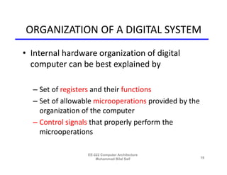 ORGANIZATION OF A DIGITAL SYSTEM
• Internal hardware organization of digital
  computer can be best explained by

  – Set of registers and their functions
  – Set of allowable microoperations provided by the
    organization of the computer
  – Control signals that properly perform the
    microoperations

                  EE-222 Computer Architecture
                      Muhammad Bilal Saif              19
 