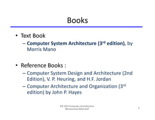 Books
• Text Book
  – Computer System Architecture (3rd edition), by
    Morris Mano

• Reference Books :
  – Computer System Design and Architecture (2nd
    Edition), V. P. Heuring, and H.F. Jordan
  – Computer Architecture and Organization (3rd
    edition) by John P. Hayes

                  EE-222 Computer Architecture
                      Muhammad Bilal Saif            2
 