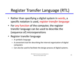 Register Transfer Language (RTL)
• Rather than specifying a digital system in words, a
  specific notation is used, register transfer language
• For any function of the computer, the register
  transfer language can be used to describe the
  (sequence of) microoperations
• Register transfer language
   – A symbolic language
   – A convenient tool for describing the internal organization of digital
     computers
   – Can also be used to facilitate the design process of digital systems.

                           EE-222 Computer Architecture
                               Muhammad Bilal Saif                           20
 