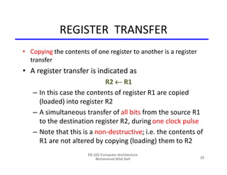 REGISTER TRANSFER
• Copying the contents of one register to another is a register
  transfer
• A register transfer is indicated as
                            R2  R1
   – In this case the contents of register R1 are copied
     (loaded) into register R2
   – A simultaneous transfer of all bits from the source R1
     to the destination register R2, during one clock pulse
   – Note that this is a non-destructive; i.e. the contents of
     R1 are not altered by copying (loading) them to R2
                       EE-222 Computer Architecture
                           Muhammad Bilal Saif                    25
 