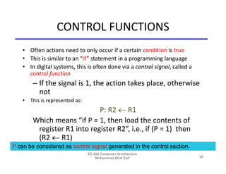 CONTROL FUNCTIONS
    • Often actions need to only occur if a certain condition is true
    • This is similar to an “if” statement in a programming language
    • In digital systems, this is often done via a control signal, called a
      control function
        – If the signal is 1, the action takes place, otherwise
          not
    • This is represented as:
                             P: R2  R1
        Which means “if P = 1, then load the contents of
         register R1 into register R2”, i.e., if (P = 1) then
         (R2  R1)
P can be considered as control signal generated in the control section.
                                EE-222 Computer Architecture
                                    Muhammad Bilal Saif                       26
 