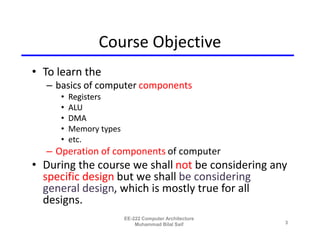 Course Objective
• To learn the
  – basics of computer components
     •   Registers
     •   ALU
     •   DMA
     •   Memory types
     •   etc.
  – Operation of components of computer
• During the course we shall not be considering any
  specific design but we shall be considering
  general design, which is mostly true for all
  designs.
                        EE-222 Computer Architecture
                            Muhammad Bilal Saif        3
 