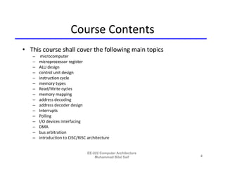 Course Contents
• This course shall cover the following main topics
   –    microcomputer
   –   microprocessor register
   –   ALU design
   –   control unit design
   –   instruction cycle
   –   memory types
   –   Read/Write cycles
   –   memory mapping
   –   address decoding
   –   address decoder design
   –   Interrupts
   –   Polling
   –   I/O devices interfacing
   –   DMA
   –   bus arbitration
   –   introduction to CISC/RISC architecture


                                 EE-222 Computer Architecture
                                     Muhammad Bilal Saif        4
 