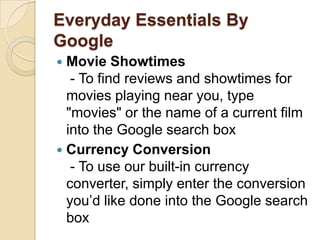 Everyday Essentials By Google,[object Object],Movie Showtimes - To find reviews and showtimes for movies playing near you, type "movies" or the name of a current film into the Google search box,[object Object],Currency Conversion - To use our built-in currency converter, simply enter the conversion you’d like done into the Google search box ,[object Object]