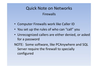 Quick Note on Networks
                  Firewalls

• Computer Firewalls work like Caller ID
• You set up the rules of who can “call” you
• Unrecognized callers are either denied or asked
                                   denied,
  for a password
NOTE: Some software, like PCAnywhere and SQL
  Server require the firewall to specially
           q                      p      y
  configured
 