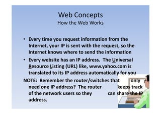 Web Concepts
                          p
                How the Web Works

• Every time you request information from the 
  Internet, your IP is sent with the request, so the 
  I               IP i       ih h                   h
  Internet knows where to send the information
• Every website has an IP address.  The Universal 
  Resource Listing (URL) like, www.yahoo.com is 
  translated to its IP address automatically for you
                               /
NOTE:  Remember the router/switches that         only   y
  need one IP address?  The router             keeps track 
  of the network users so they             can share the IP 
                                y
  address.
 