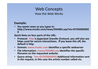 Web Concepts
                           p
                  How the Web Works

Example:
• You wants news so you types in:
  You wants news so you types in:  
  http://www.msnbc.com/news/934483.asp?vts=07292003092
  0
Quick Note on four parts of the URL:
Q i kN         f            f h URL
• Protocol:  http is Hypertext Transfer Protocol, you will also see 
      p                                    y                ,
  https used for secure transactions.  If you leave this off, the 
  default is http.
• Domain: www.msnbc.com identifies a specific webserver
• Fil I f
  File Information: /news/934483.asp identifies the specific 
               ti    /      /934483       id tifi th        ifi
  filename on the requested website.
• Query string:  ?vts=072920030920 Additional information sent 
        y     g
  in the request, in this case the article number called vts.
 