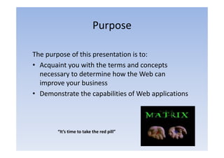 Purpose

The purpose of this presentation is to:
• Acquaint you with the terms and concepts
  necessary to determine how the Web can
  improve your business
• Demonstrate the capabilities of Web applications
                      p                 pp



        “It’s time to take the red pill”
         It s time to take the red pill
 