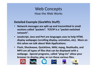 Web Concepts
                           p
                  How the Web Works

Detailed Example (GeeWhiz Stuff):
• Network messages are split up and transmitted in small
  Network messages are split up and transmitted in small 
  sections called “packets”.  TCP/IP is a “packet‐switched 
  network”.
• JavaScript, Java and Perl are languages uses to help HTML 
  display webpages (scrolling display, animation, etc).  More on 
  this when we talk about Web Applications. 
• Flash, Shockwave, Quicktime, WAV, mpeg, RealAudio, and 
  MP3 are all types of files that can be displayed with a 
  webpage.  Special programs, called “plug‐ins” allow your 
  browser to display, play, or run these various files.
  browser to display play or run these various files
 