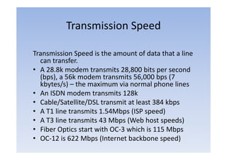 Transmission Speed

Transmission Speed is the amount of data that a line
  can transfer
      transfer.
• A 28.8k modem transmits 28,800 bits per second
  ( p ),
  (bps), a 56k modem transmits 56,000 bps (
                                    ,     p (7
  kbytes/s) – the maximum via normal phone lines
• An ISDN modem transmits 128k
• Cable/Satellite/DSL transmit at least 384 kbps
• A T1 line transmits 1.54Mbps (ISP speed)
• A T3 line transmits 43 Mbps (Web host speeds)
• Fiber Optics start with OC‐3 which is 115 Mbps
• OC‐12 is 622 Mbps (Internet backbone speed)
 