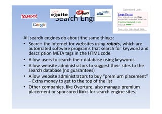 Search Engines

All search engines do about the same things:
• Search the Internet for websites using robots which are
                                          robots,
   automated software programs that search for keyword and
   description META tags in the HTML code
• Allow users to search their database using keywords
• Allow website administrators to suggest their sites to the
   search database (no guarantees)
• Allow website administrators to buy “premium placement”
   – Extra money to get to the top of the list
                y g              p
• Other companies, like Overture, also manage premium
   placement or sponsored links for search engine sites.
 