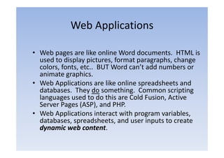 Web Applications

• Web pages are like online Word documents. HTML is
  used to display pictures format paragraphs change
                   pictures,      paragraphs,
  colors, fonts, etc.. BUT Word can’t add numbers or
  animate graphics.
• Web Applications are like online spreadsheets and
  databases. They do something. Common scripting
  languages used to do this are Cold Fusion Active
                                     Fusion,
  Server Pages (ASP), and PHP.
• Web Applications interact with program variables
                                           variables,
  databases, spreadsheets, and user inputs to create
  dynamic web content.
 