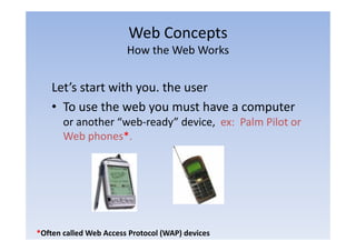 Web Concepts
                                 p
                        How the Web Works


    Let’s start with you. the user
    • To use the web you must have a computer
       or another “web‐ready” device, ex: Palm Pilot or
                   web ready
       Web phones*.




*Often called Web Access Protocol (WAP) devices
 