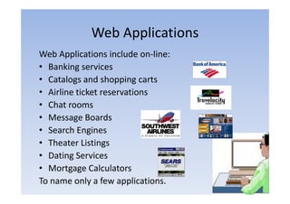 Web Applications
Web Applications include on‐line:
                           on line:
• Banking services
• Catalogs and shopping carts
• Airline ticket reservations
• Ch rooms
  Chat
• Message Boards
• Search Engines
• Theater Listings
• Dating Services
• Mortgage Calculators
        g g
To name only a few applications.
 