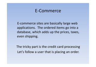 E‐Commerce
             E Commerce

E‐commerce sites are basically large web
applications. The ordered items go into a
database, which adds up the prices, taxes,
         ,             p     p     ,      ,
even shipping.

The tricky part is the credit card processing
Let’s follow a user that is placing an order.
 