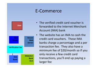 E‐Commerce
                               E Commerce

                               • The verified credit card voucher is
           User
                                 forwarded to the Internet Merchant
                                 Account (IMA) bank
                               • Th website h an IMA to cash the
                                 The b i has                    h h
      Web            Secure
    Server             Web
                                 credit card vouchers. These IMA
                     Server      banks h
                                 b k charge a percentage and a per
                                                                d
Verification Svc                 transaction fee. They also have a
                                 minimum f of $20/
                                   i i      fee f $20/month so if you
                                                             h
                   Website’s
                                 only receive a few credit card
     IMA
    Bank
                      Bank       transactions, you’ll end up paying a
                                          i        ’ll d         i
                       Acct
                                 larger fee
 