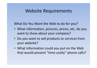 Website Requirements

What Do You Want the Web to do for you?
• What information, pictures, prices, etc. do you
  want to show about your company?
• Do you want to sell products or services from
  your website?
          b ?
• What information could you put on the Web
                          y p
  that would prevent “time‐costly” phone calls?
 