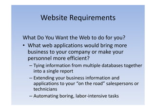 Website Requirements

What Do You Want the Web to do for you?
• What web applications would bring more
  business to your company or make your
  personnel more efficient?
  – Tying information from multiple databases together
     y g                         p               g
    into a single report
  – Extending your business information and
              gy
    applications to your “on the road” salespersons or
    technicians
  – Automating boring, labor‐intensive tasks
 