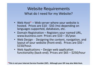 Website Requirements
                                q
                   What do I need for my Website?

       • Web Host* – Web server where your website is
         hosted.
         hosted Prices are $10 ‐ $50 /mo depending on
         languages supported, databases, etc.
       • Domain Registration – Registers your named URL,
                    g              g       y              ,
         www.business.com Prices are $10 – 35/year.
       • Web Design ‐ Designing the content, navigation, and
         layout of your website (f
         l       f         b i (front‐end). P i
                                          d) Prices are $50 ‐
         $150/hour.
       • Web Applications – Design web application
         functionality (back‐end). Prices are $65 – $250/hour


*This is not your Internet Service Provider (ISP).  Although your ISP may also Web Host.
 