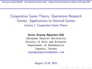 6th Summer School AACIMP - Kyiv Polytechnic Institute (KPI) - National Technical University of Ukraine, 8-20 August 2011




          Cooperative Game Theory. Operations Research
             Games. Applications to Interval Games
                              Lecture 1: Cooperative Game Theory


                                  Sırma Zeynep Alparslan G¨k
                                                          o
                                 S¨leyman Demirel University
                                  u
                                Faculty of Arts and Sciences
                                  Department of Mathematics
                                       Isparta, Turkey
                                  zeynepalparslan@yahoo.com



                                            August 13-16, 2011
 