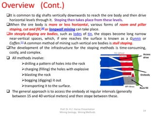 It is common to dig shafts vertically downwards to reach the ore body and then drive
horizontal levels through it. Stoping then takes place from these levels.
When the ore body is more or less horizontal, various forms of room and pillar
stoping, cut and fill,[4] or longwall mining can take place.
In steeply-dipping ore bodies, such as lodes of tin, the stopes become long narrow
near-vertical spaces, which, if one reaches the surface is known as a Gunnis or
Coffen.[1] A common method of mining such vertical ore bodies is stull stoping.
The development of the infrastructure for the stoping methods is time-consuming,
costly, and complex.
 All methods involve:
drilling a pattern of holes into the rock
charging (filling) the holes with explosive
blasting the rock
bogging (digging) it out
transporting it to the surface.
 The general approach is to access the orebody at regular intervals (generally
between 15 and 40 vertical meters) and then stope between these.
Rock fill
Orebody
Access
drive
MPI Mines
Overview (Cont.)
Prof. Dr. H.Z. Harraz Presentation
Mining Methods
14
 