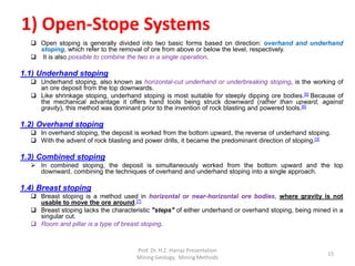 1) Open-Stope Systems
 Open stoping is generally divided into two basic forms based on direction: overhand and underhand
stoping, which refer to the removal of ore from above or below the level, respectively.
 It is also possible to combine the two in a single operation.
1.1) Underhand stoping
 Underhand stoping, also known as horizontal-cut underhand or underbreaking stoping, is the working of
an ore deposit from the top downwards.
 Like shrinkage stoping, underhand stoping is most suitable for steeply dipping ore bodies.[5] Because of
the mechanical advantage it offers hand tools being struck downward (rather than upward, against
gravity), this method was dominant prior to the invention of rock blasting and powered tools.[6]
1.2) Overhand stoping
 In overhand stoping, the deposit is worked from the bottom upward, the reverse of underhand stoping.
 With the advent of rock blasting and power drills, it became the predominant direction of stoping.[3]
1.3) Combined stoping
 In combined stoping, the deposit is simultaneously worked from the bottom upward and the top
downward, combining the techniques of overhand and underhand stoping into a single approach.
1.4) Breast stoping
 Breast stoping is a method used in horizontal or near-horizontal ore bodies, where gravity is not
usable to move the ore around.[7]
 Breast stoping lacks the characteristic "steps" of either underhand or overhand stoping, being mined in a
singular cut.
 Room and pillar is a type of breast stoping.
Prof. Dr. H.Z. Harraz Presentation
Mining Methods
15
 