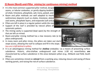 2) Room (Bord)-and-Pillar mining (or continuous mining) method
 It is the most common supported pillar method, designed and used primarily for mining flat-lying
seams, or tabular orebodies, or gently dipping bedded ore deposits of limited thickness (like coal,
oil shale, limestone, phosphate, salt, trona, potash, and bedded uranium ores,).
 Room and pillar methods are well adapted to mechanization and are preferred to apply for
sedimentary deposits (such as shales, limestone, dolomite or sandstone) containing copper, lead,
coal seams, phosphate layers, and evaporate (salt and potash) layers.
 Pillars are left in place in a regular pattern while the rooms are mined out.
 Support of the roof is provided by natural pillars of the mineral that are left standing in a
systematic pattern.
 The mining cavity is supported (kept open) by the strength of remnants (pillars) of the orebody
that are left un-mined.
 Room-and-pillar mining method has a low recovery rate (a large percentage of ore remains in
place underground).
 In many room and pillar mines, the pillars are taken out starting at the farthest point from the
stope access, allowing the roof to collapse and fill in the stope. This allows for greater recovery as
less ore is left behind in pillars.
 It is an advantageous mining method for shallow orebodies –as a means of preventing surface
subsidence. Historic, ultra-shallow underground coal mines (<30 m) nevertheless are
characterized by surface subsidence in the areas between pillars (e.g., Witbank coal field, South
Africa).
 Pillars are sometimes mined on retreat from a working area, inducing closure and caving of these
working panels, and raising the risk of surface subsidence.
Prof. Dr. H.Z. Harraz Presentation
Mining Methods
16
 