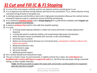 3) Cut and Fill (C & F) Stoping
 It is one of the more popular methods used for vein deposits and has recently grown in use.
 It is an expensive but selective mining method, with low ore loss and dilution.[3] (i.e., allows selective mining
and avoid mining of waste or low grade ore).
 Is relatively expensive and therefore is done only in high grade mineralization (Because the method involves
moving fill material as well as a significant amount of drilling and blasting).
 It is a method of shorthole mining used in steeply dipping or It is preferred for orebodies with irregular ore
zones and scattered mineralization.
 It requires working at face (which is less safe than longhole stoping).
 It is used:-
 in mining steeply dipping orebodies in stable rock masses (primarily in steeply dipping metal
deposits),
 in strata with good to moderate stability, and comparatively high grade mineralization.
 either fill option may be consolidated with concrete, or left unconsolidated.
 Generally uses no cement
 Bottom up mining method: Remove ore in horizontal slices, starting from a bottom undercut and
advancing upward.
 Moderate production rates.
 Good resource usage.
 Not stress friendly.
 Moderate ground support
 Ore is drilled, blasted and removed from stope.
 The ore is mined in slices: As each horizontal or slightly inclined slice is taken, the voids (Opens) are
backfilled with a variety of fill types to support the walls (i.e., the fill can be rock waste, tailings, cemented
tailings, or other suitable materials).
{(note: The fill serves both to support the stope walls and provide a working platform for equipment
when the next slice is mined)}.
Prof. Dr. H.Z. Harraz Presentation
Mining Methods
20
 