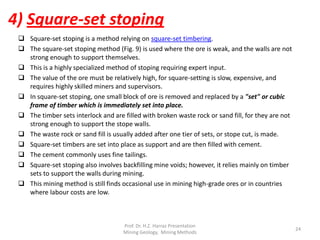  Square-set stoping is a method relying on square-set timbering.
 The square-set stoping method (Fig. 9) is used where the ore is weak, and the walls are not
strong enough to support themselves.
 This is a highly specialized method of stoping requiring expert input.
 The value of the ore must be relatively high, for square-setting is slow, expensive, and
requires highly skilled miners and supervisors.
 In square-set stoping, one small block of ore is removed and replaced by a "set" or cubic
frame of timber which is immediately set into place.
 The timber sets interlock and are filled with broken waste rock or sand fill, for they are not
strong enough to support the stope walls.
 The waste rock or sand fill is usually added after one tier of sets, or stope cut, is made.
 Square-set timbers are set into place as support and are then filled with cement.
 The cement commonly uses fine tailings.
 Square-set stoping also involves backfilling mine voids; however, it relies mainly on timber
sets to support the walls during mining.
 This mining method is still finds occasional use in mining high-grade ores or in countries
where labour costs are low.
4) Square-set stoping
Prof. Dr. H.Z. Harraz Presentation
Mining Methods
24
 