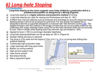 6) Long-hole Stoping6.1) Introduction
Long-hole stoping as the name suggests uses holes drilled by a production drill to a
predetermined pattern as designed by a Mining Engineer.
 Long-hole stoping is a highly selective and productive method of mining
 Long-hole stoping can cater for varying ore thicknesses and dips (0 - 90o).
 It differs from manual methods such as timbered and shrinkage as once the stope has begun
blasting phase it cannot be accessed by personnel. For this reason the blasted dirt is
designed to fall into a supported drawpoint or removed with Tele Remote Control LHD. The
biggest limitation with this method is the length of holes that can be accurately drilled by the
production drill, larger diameter holes using ITH (In the Hole Hammer) drills can be accurate
to over 100m in length while floating boom top hammer rigs are limited to ~30m.
 Applied to loner (~100 m) and longer diameter blastholes
 Long-hole stoping blastholes can be as deep as 100 m, (Figure 6).
 Greater drilling accuracy is required.
 The drive is 2.5m wide and the stope is 0.9m wide (i.e., thus requiring less drilling than
sublevel stoping).
 Traditionally high production rates
 Large openings with long open times
 Bottom up mining method
 High ground support cost
 Uses some cement
 Not stress friendly
 Many equipment types
Fig.6: Long-hole stoping and removing
ore after blasting.
Prof. Dr. H.Z. Harraz Presentation Mining Methods 28
 