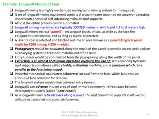 Example: Longwall Mining of Coal
http://en.wikipedia.org/wiki/File:SL500_01.jpg
 Longwall mining is a highly mechanized underground mining system for mining coal.
 It set of longwall mining equipment consists of a coal shearer mounted on conveyor operating
underneath a series of self-advancing hydraulic roof supports.
 Almost the entire process can be automated.
 Longwall mining machines are typically 150-250 meters in width and 1.5 to 3 meters high.
 Longwall miners extract "panels" - rectangular blocks of coal as wide as the face the
equipment is installed in, and as long as several kilometers.
 A layer of coal is selected and blocked out into an area known as a panel (A typical panel
might be 3000 m long X 250 m wide).
 Passageways would be excavated along the length of the panel to provide access and to place
a conveying system to transport material out of the mine.
 Entry tunnels would be constructed from the passageways along the width of the panel.
 Extraction is an almost continuous operation involving the use of: self-advancing hydraulic
roof supports sometimes called shields, a shearing machine, and a conveyor which runs
parallel to the face being mined.
 Powerful mechanical coal cutters (Shearers) cut coal from the face, which falls onto an
armoured face conveyor for removal.
 The longwall system would mine between entry tunnels.
 Longwalls can advance into an area of coal, or more commonly, retreat back between
development tunnels (called "Gate roads")
 As a longwall miner retreats back along a panel, the roof behind the supports is allowed to
collapse in a planned and controlled manner.
Prof. Dr. H.Z. Harraz Presentation
Mining Methods
37
 