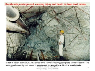 After math of a rockburst in a deep-level tunnel showing complete tunnel closure. The
energy released by this event is equivalent to magnitude M = 3.4 earthquake.
Rockbursts underground, causing injury and death in deep level mines.
Prof. Dr. H.Z. Harraz Presentation
Mining Methods
45
 