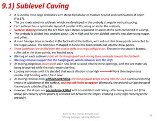  It is used to mine large orebodies with steep dip tabular or massive deposit and continuation at depth
(Fig.17).
 The ore is extracted via sublevels which are developed in the orebody at regular vertical spacing.
 Each sublevel has a systematic layout of parallel drifts, along or across the orebody.
 Sublevel stoping recovers the ore from open stopes separated by access drifts each connected to a ramp.
 The orebody is divided into sections about 100 m high and further divided laterally into alternating stopes
and pillars.
 A main haulage drive is created in the footwall at the bottom, with cut-outs for draw-points connected to
the stopes above. The bottom is V-shaped to funnel the blasted material into the draw-points.
 Short blastholes are drilled from the access drifts in a ring configuration. The ore in the stope is blasted,
collected in the draw-points, and hauled away.
 Blasting on each sublevel starts at the hangingwall and mining then proceeds toward the footwall.
 Blasting removes support for the hangingwall, which collapses into the drift.
 As mining progresses downward, each new level is caved into the mine openings, with the ore materials
being recovered while the rock remains behind.
 Loading continues until it is decided that waste dilution is too high Work then begins on a
nearby drift heading with a fresh cave.
 As mining removes rock without backfilling, the hangingwall keeps caving into the void. Continued mining
results in subsidence of the surface, causing sink holes to appear. Ultimately, the ground surface on top of
the orebody subsides (Fig.18).
 However, the stopes are normally backfilled with consolidated mill tailings after being mined out (This
allows for recovery of the pillars of unmined ore between the stopes, enabling a very high recovery of the
orebody).
9.1) Sublevel Caving
Prof. Dr. H.Z. Harraz Presentation
Mining Methods
46
 
