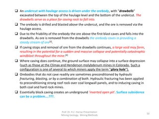  An undercut with haulage access is driven under the orebody, with "drawbells"
excavated between the top of the haulage level and the bottom of the undercut. The
drawbells serve as a place for caving rock to fall into.
 The orebody is drilled and blasted above the undercut, and the ore is removed via the
haulage access.
 Due to the friability of the orebody the ore above the first blast caves and falls into the
drawbells. As ore is removed from the drawbells the orebody caves in providing a
steady stream of ore[3].
 If caving stops and removal of ore from the drawbells continues, a large void may form,
resulting in the potential for a sudden and massive collapse and potentially catastrophic
windblast throughout the mine.[4]
 Where caving does continue, the ground surface may collapse into a surface depression
(such as those at the Climax and Henderson molybdenum mines in Colorado. Such a
configuration is one of several to which miners apply the term "glory hole“).
 Orebodies that do not cave readily are sometimes preconditioned by hydraulic
fracturing, blasting, or by a combination of both. Hydraulic fracturing has been applied
to preconditioning strong roof rock over coal longwall panels, and to inducing caving in
both coal and hard rock mines.
 Essentially block caving creates an underground 'inverted open pit'. Surface subsidence
can be a problem….???.
Prof. Dr. H.Z. Harraz Presentation
Mining Methods
50
 