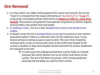  In mines which use rubber tired equipment for coarse ore removal, the ore (or
"muck") is removed from the stope (referred to as "mucked out" or "bogged")
using center articulated vehicles (referred to as boggers or LHD [i.e., Load, Haul,
Dump]). These pieces of equipment may operate using diesel or electric engines
and resemble a low-profile front end loader.
 In shallower mines , the ore is then dumped into a truck to be hauled to the
surface.
 In deeper mines the ore is dumped down an ore pass (a vertical or near vertical
excavation) where it falls to a collection level. On the collection level, it may
receive primary crushing via jaw or cone crusher. The ore is then moved by
conveyor belts, trucks or occasionally trains to the shaft to be hoisted to the
surface in buckets or skips and emptied into bins beneath the surface headframe
for transport to the mill.
 In some cases the underground primary crusher feeds an inclined
conveyor belt which delivers ore via an incline shaft direct to the
surface. The ore is fed down ore passes, with mining equipment
accessing the ore body via a decline from surface.
Ore Removal
Prof. Dr. H.Z. Harraz Presentation
Mining Methods
57
 