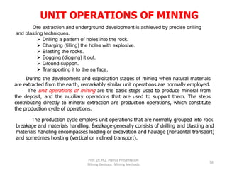 UNIT OPERATIONS OF MINING
Ore extraction and underground development is achieved by precise drilling
and blasting techniques.
 Drilling a pattern of holes into the rock.
 Charging (filling) the holes with explosive.
 Blasting the rocks.
 Bogging (digging) it out.
 Ground support.
 Transporting it to the surface.
During the development and exploitation stages of mining when natural materials
are extracted from the earth, remarkably similar unit operations are normally employed.
The unit operations of mining are the basic steps used to produce mineral from
the deposit, and the auxiliary operations that are used to support them. The steps
contributing directly to mineral extraction are production operations, which constitute
the production cycle of operations.
The production cycle employs unit operations that are normally grouped into rock
breakage and materials handling. Breakage generally consists of drilling and blasting and
materials handling encompasses loading or excavation and haulage (horizontal transport)
and sometimes hoisting (vertical or inclined transport).
Prof. Dr. H.Z. Harraz Presentation
Mining Methods
58
 