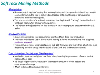 Blast mining
An older practice of coal mining that uses explosives such as dynamite to break up the coal
seam, after which the coal is gathered and loaded onto shuttle cars or conveyors for
removal to a central loading area.
This process consists of a series of operations that begins with "cutting" the coal bed so it
will break easily when blasted with explosives.
This type of mining accounts for less than 5% of total underground production in the U.S.
today.
Shortwall mining
A coal mining method that accounts for less than 1% of deep coal production,
Shortwall involves the use of a continuous mining machine with moveable roof supports,
similar to longwall.
The continuous miner shears coal panels 150–200 feet wide and more than a half-mile long,
depending on other things like the strata of the Earth and the transverse waves.
Coal Skimming (or Sink and Float) method
method to separate the lighter coal from slate, by using large amounts of water to sink
slate and float coal.
No longer in general use, because of the massive amount of water needed and
environmental damage
 Much faster and less labour intensive.
Soft rock Mining Methods
Prof. Dr. H.Z. Harraz Presentation
Mining Methods
6
 