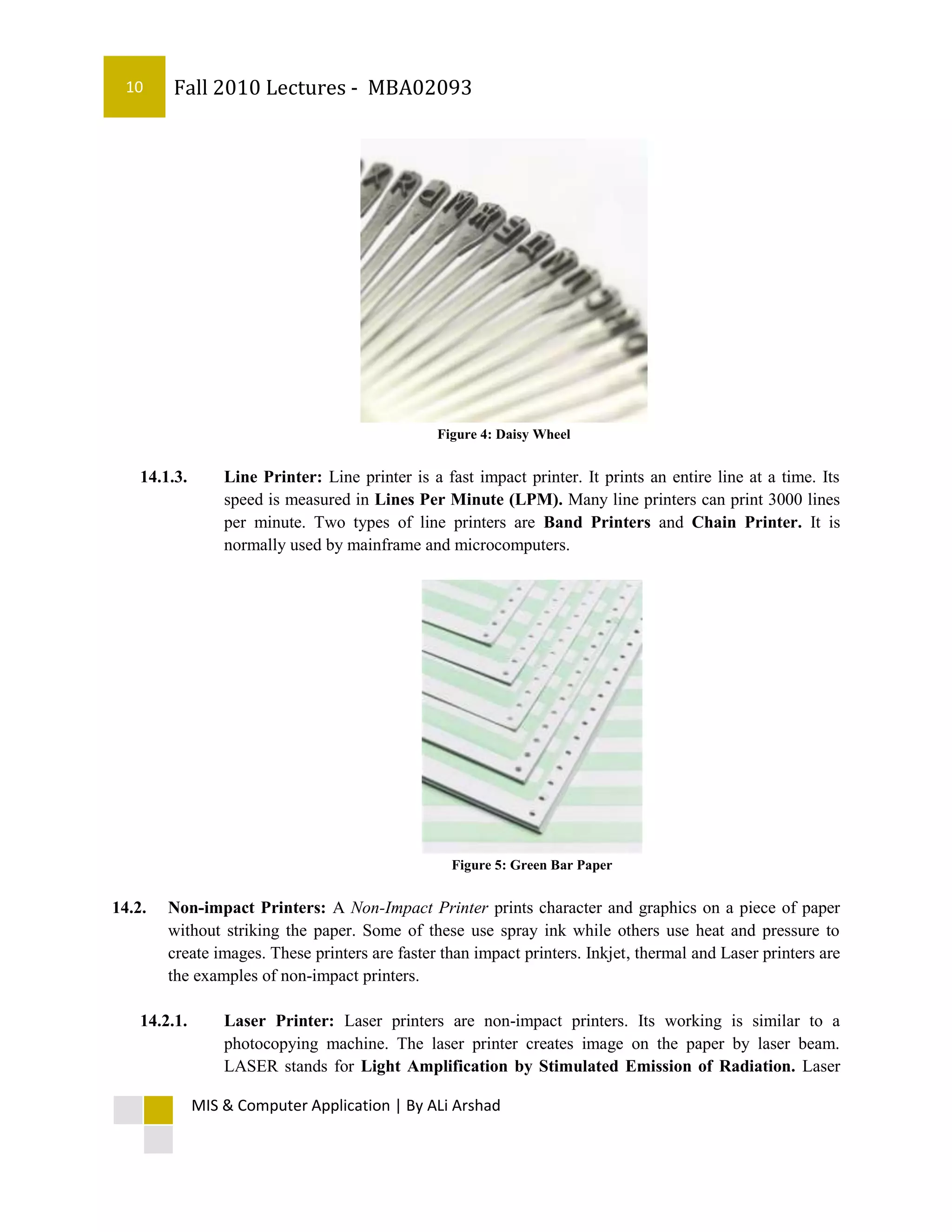 10     Fall 2010 Lectures - MBA02093




                                                 Figure 4: Daisy Wheel


    14.1.3.       Line Printer: Line printer is a fast impact printer. It prints an entire line at a time. Its
                  speed is measured in Lines Per Minute (LPM). Many line printers can print 3000 lines
                  per minute. Two types of line printers are Band Printers and Chain Printer. It is
                  normally used by mainframe and microcomputers.




                                                   Figure 5: Green Bar Paper


14.2.   Non-impact Printers: A Non-Impact Printer prints character and graphics on a piece of paper
        without striking the paper. Some of these use spray ink while others use heat and pressure to
        create images. These printers are faster than impact printers. Inkjet, thermal and Laser printers are
        the examples of non-impact printers.

    14.2.1.       Laser Printer: Laser printers are non-impact printers. Its working is similar to a
                  photocopying machine. The laser printer creates image on the paper by laser beam.
                  LASER stands for Light Amplification by Stimulated Emission of Radiation. Laser

              MIS & Computer Application | By ALi Arshad
 