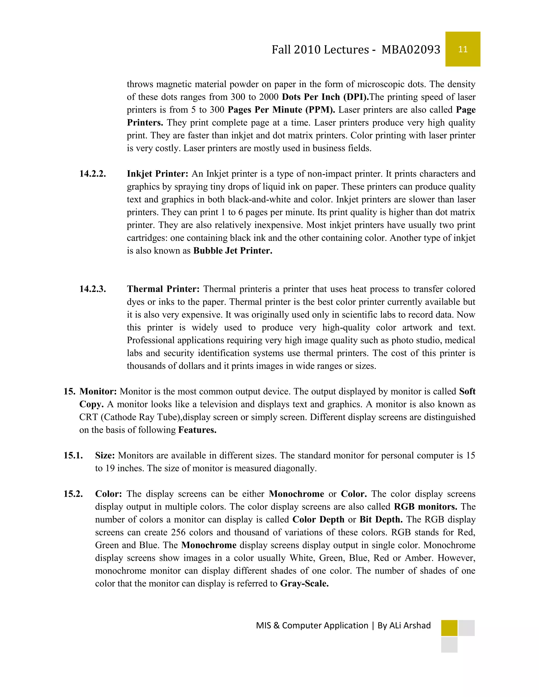 Fall 2010 Lectures - MBA02093                     11


                throws magnetic material powder on paper in the form of microscopic dots. The density
                of these dots ranges from 300 to 2000 Dots Per Inch (DPI).The printing speed of laser
                printers is from 5 to 300 Pages Per Minute (PPM). Laser printers are also called Page
                Printers. They print complete page at a time. Laser printers produce very high quality
                print. They are faster than inkjet and dot matrix printers. Color printing with laser printer
                is very costly. Laser printers are mostly used in business fields.

    14.2.2.     Inkjet Printer: An Inkjet printer is a type of non-impact printer. It prints characters and
                graphics by spraying tiny drops of liquid ink on paper. These printers can produce quality
                text and graphics in both black-and-white and color. Inkjet printers are slower than laser
                printers. They can print 1 to 6 pages per minute. Its print quality is higher than dot matrix
                printer. They are also relatively inexpensive. Most inkjet printers have usually two print
                cartridges: one containing black ink and the other containing color. Another type of inkjet
                is also known as Bubble Jet Printer.


    14.2.3.     Thermal Printer: Thermal printeris a printer that uses heat process to transfer colored
                dyes or inks to the paper. Thermal printer is the best color printer currently available but
                it is also very expensive. It was originally used only in scientific labs to record data. Now
                this printer is widely used to produce very high-quality color artwork and text.
                Professional applications requiring very high image quality such as photo studio, medical
                labs and security identification systems use thermal printers. The cost of this printer is
                thousands of dollars and it prints images in wide ranges or sizes.

15. Monitor: Monitor is the most common output device. The output displayed by monitor is called Soft
    Copy. A monitor looks like a television and displays text and graphics. A monitor is also known as
    CRT (Cathode Ray Tube),display screen or simply screen. Different display screens are distinguished
    on the basis of following Features.

15.1.   Size: Monitors are available in different sizes. The standard monitor for personal computer is 15
        to 19 inches. The size of monitor is measured diagonally.

15.2.   Color: The display screens can be either Monochrome or Color. The color display screens
        display output in multiple colors. The color display screens are also called RGB monitors. The
        number of colors a monitor can display is called Color Depth or Bit Depth. The RGB display
        screens can create 256 colors and thousand of variations of these colors. RGB stands for Red,
        Green and Blue. The Monochrome display screens display output in single color. Monochrome
        display screens show images in a color usually White, Green, Blue, Red or Amber. However,
        monochrome monitor can display different shades of one color. The number of shades of one
        color that the monitor can display is referred to Gray-Scale.



                                                  MIS & Computer Application | By ALi Arshad
 