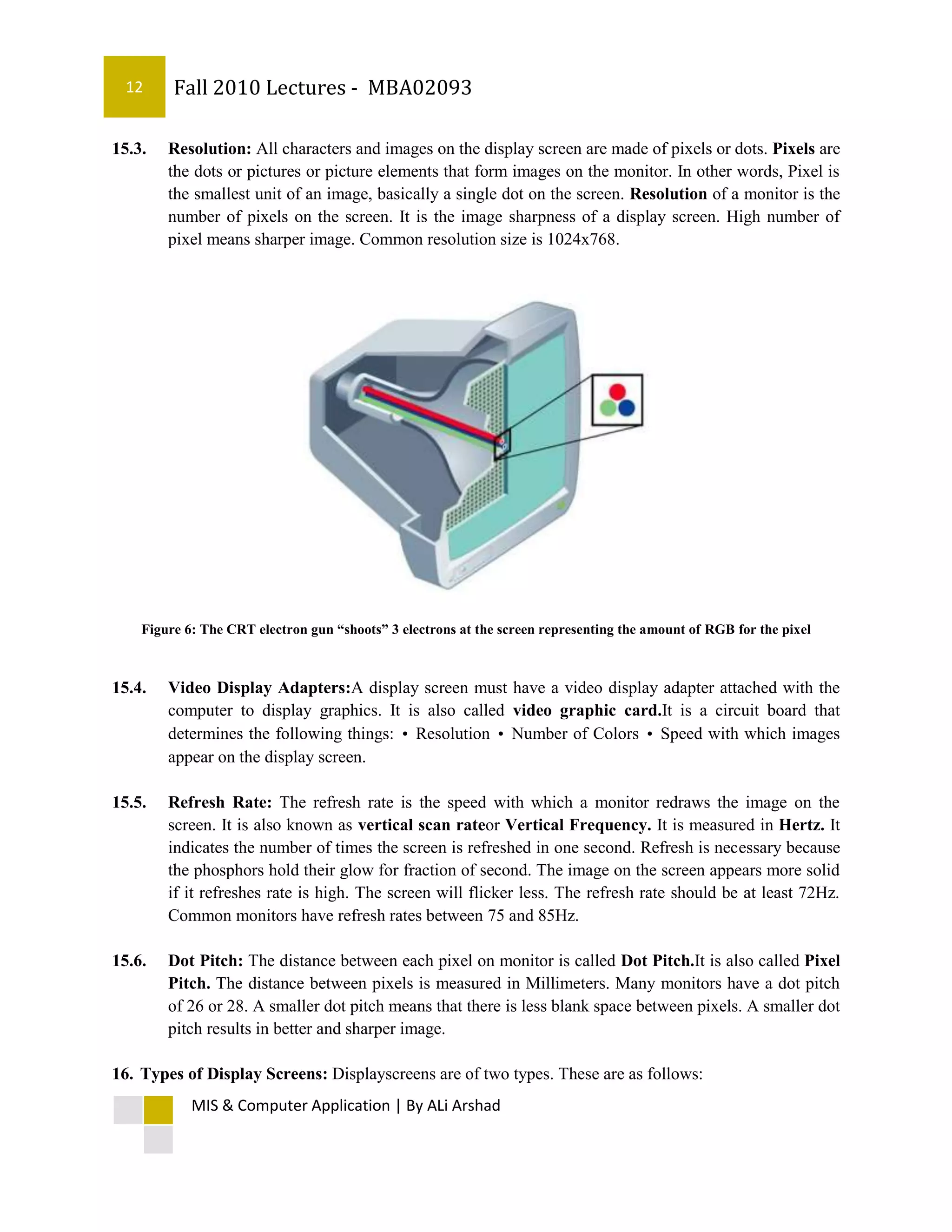 12      Fall 2010 Lectures - MBA02093

15.3.   Resolution: All characters and images on the display screen are made of pixels or dots. Pixels are
        the dots or pictures or picture elements that form images on the monitor. In other words, Pixel is
        the smallest unit of an image, basically a single dot on the screen. Resolution of a monitor is the
        number of pixels on the screen. It is the image sharpness of a display screen. High number of
        pixel means sharper image. Common resolution size is 1024x768.




    Figure 6: The CRT electron gun “shoots” 3 electrons at the screen representing the amount of RGB for the pixel



15.4.   Video Display Adapters:A display screen must have a video display adapter attached with the
        computer to display graphics. It is also called video graphic card.It is a circuit board that
        determines the following things: • Resolution • Number of Colors • Speed with which images
        appear on the display screen.

15.5.   Refresh Rate: The refresh rate is the speed with which a monitor redraws the image on the
        screen. It is also known as vertical scan rateor Vertical Frequency. It is measured in Hertz. It
        indicates the number of times the screen is refreshed in one second. Refresh is necessary because
        the phosphors hold their glow for fraction of second. The image on the screen appears more solid
        if it refreshes rate is high. The screen will flicker less. The refresh rate should be at least 72Hz.
        Common monitors have refresh rates between 75 and 85Hz.

15.6.   Dot Pitch: The distance between each pixel on monitor is called Dot Pitch.It is also called Pixel
        Pitch. The distance between pixels is measured in Millimeters. Many monitors have a dot pitch
        of 26 or 28. A smaller dot pitch means that there is less blank space between pixels. A smaller dot
        pitch results in better and sharper image.

16. Types of Display Screens: Displayscreens are of two types. These are as follows:
            MIS & Computer Application | By ALi Arshad
 
