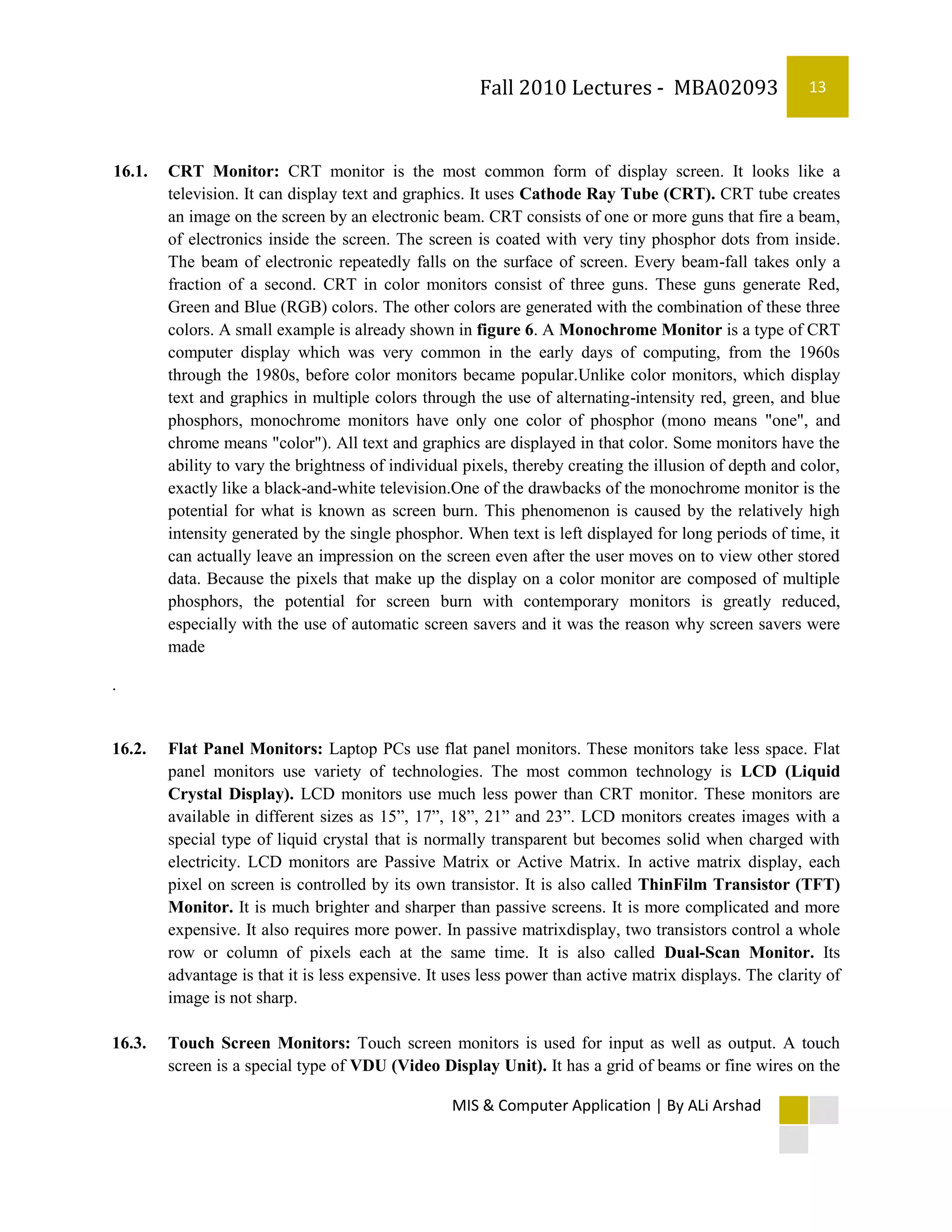 Fall 2010 Lectures - MBA02093                     13



16.1.   CRT Monitor: CRT monitor is the most common form of display screen. It looks like a
        television. It can display text and graphics. It uses Cathode Ray Tube (CRT). CRT tube creates
        an image on the screen by an electronic beam. CRT consists of one or more guns that fire a beam,
        of electronics inside the screen. The screen is coated with very tiny phosphor dots from inside.
        The beam of electronic repeatedly falls on the surface of screen. Every beam-fall takes only a
        fraction of a second. CRT in color monitors consist of three guns. These guns generate Red,
        Green and Blue (RGB) colors. The other colors are generated with the combination of these three
        colors. A small example is already shown in figure 6. A Monochrome Monitor is a type of CRT
        computer display which was very common in the early days of computing, from the 1960s
        through the 1980s, before color monitors became popular.Unlike color monitors, which display
        text and graphics in multiple colors through the use of alternating-intensity red, green, and blue
        phosphors, monochrome monitors have only one color of phosphor (mono means "one", and
        chrome means "color"). All text and graphics are displayed in that color. Some monitors have the
        ability to vary the brightness of individual pixels, thereby creating the illusion of depth and color,
        exactly like a black-and-white television.One of the drawbacks of the monochrome monitor is the
        potential for what is known as screen burn. This phenomenon is caused by the relatively high
        intensity generated by the single phosphor. When text is left displayed for long periods of time, it
        can actually leave an impression on the screen even after the user moves on to view other stored
        data. Because the pixels that make up the display on a color monitor are composed of multiple
        phosphors, the potential for screen burn with contemporary monitors is greatly reduced,
        especially with the use of automatic screen savers and it was the reason why screen savers were
        made

.


16.2.   Flat Panel Monitors: Laptop PCs use flat panel monitors. These monitors take less space. Flat
        panel monitors use variety of technologies. The most common technology is LCD (Liquid
        Crystal Display). LCD monitors use much less power than CRT monitor. These monitors are
        available in different sizes as 15”, 17”, 18”, 21” and 23”. LCD monitors creates images with a
        special type of liquid crystal that is normally transparent but becomes solid when charged with
        electricity. LCD monitors are Passive Matrix or Active Matrix. In active matrix display, each
        pixel on screen is controlled by its own transistor. It is also called ThinFilm Transistor (TFT)
        Monitor. It is much brighter and sharper than passive screens. It is more complicated and more
        expensive. It also requires more power. In passive matrixdisplay, two transistors control a whole
        row or column of pixels each at the same time. It is also called Dual-Scan Monitor. Its
        advantage is that it is less expensive. It uses less power than active matrix displays. The clarity of
        image is not sharp.

16.3.   Touch Screen Monitors: Touch screen monitors is used for input as well as output. A touch
        screen is a special type of VDU (Video Display Unit). It has a grid of beams or fine wires on the

                                                   MIS & Computer Application | By ALi Arshad
 