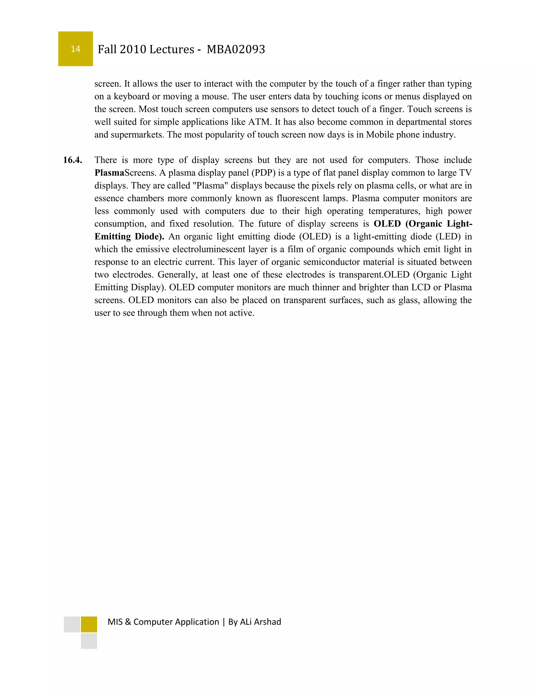 14     Fall 2010 Lectures - MBA02093

        screen. It allows the user to interact with the computer by the touch of a finger rather than typing
        on a keyboard or moving a mouse. The user enters data by touching icons or menus displayed on
        the screen. Most touch screen computers use sensors to detect touch of a finger. Touch screens is
        well suited for simple applications like ATM. It has also become common in departmental stores
        and supermarkets. The most popularity of touch screen now days is in Mobile phone industry.

16.4.   There is more type of display screens but they are not used for computers. Those include
        PlasmaScreens. A plasma display panel (PDP) is a type of flat panel display common to large TV
        displays. They are called "Plasma" displays because the pixels rely on plasma cells, or what are in
        essence chambers more commonly known as fluorescent lamps. Plasma computer monitors are
        less commonly used with computers due to their high operating temperatures, high power
        consumption, and fixed resolution. The future of display screens is OLED (Organic Light-
        Emitting Diode). An organic light emitting diode (OLED) is a light-emitting diode (LED) in
        which the emissive electroluminescent layer is a film of organic compounds which emit light in
        response to an electric current. This layer of organic semiconductor material is situated between
        two electrodes. Generally, at least one of these electrodes is transparent.OLED (Organic Light
        Emitting Display). OLED computer monitors are much thinner and brighter than LCD or Plasma
        screens. OLED monitors can also be placed on transparent surfaces, such as glass, allowing the
        user to see through them when not active.




           MIS & Computer Application | By ALi Arshad
 