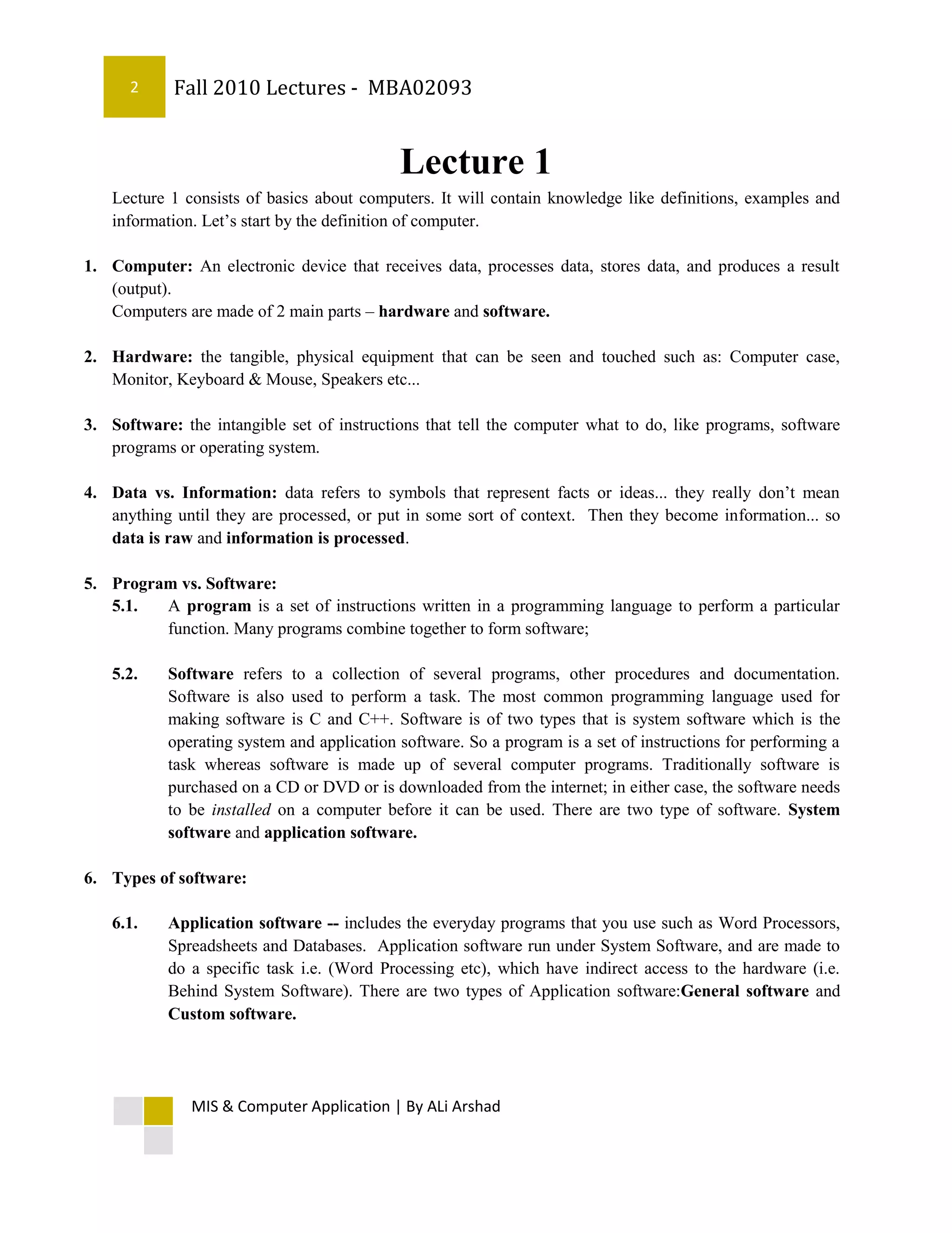2     Fall 2010 Lectures - MBA02093


                                            Lecture 1
   Lecture 1 consists of basics about computers. It will contain knowledge like definitions, examples and
   information. Let’s start by the definition of computer.

1. Computer: An electronic device that receives data, processes data, stores data, and produces a result
   (output).
   Computers are made of 2 main parts – hardware and software.

2. Hardware: the tangible, physical equipment that can be seen and touched such as: Computer case,
   Monitor, Keyboard & Mouse, Speakers etc...

3. Software: the intangible set of instructions that tell the computer what to do, like programs, software
   programs or operating system.

4. Data vs. Information: data refers to symbols that represent facts or ideas... they really don’t mean
   anything until they are processed, or put in some sort of context. Then they become information... so
   data is raw and information is processed.

5. Program vs. Software:
   5.1.  A program is a set of instructions written in a programming language to perform a particular
         function. Many programs combine together to form software;

   5.2.    Software refers to a collection of several programs, other procedures and documentation.
           Software is also used to perform a task. The most common programming language used for
           making software is C and C++. Software is of two types that is system software which is the
           operating system and application software. So a program is a set of instructions for performing a
           task whereas software is made up of several computer programs. Traditionally software is
           purchased on a CD or DVD or is downloaded from the internet; in either case, the software needs
           to be installed on a computer before it can be used. There are two type of software. System
           software and application software.

6. Types of software:

   6.1.    Application software -- includes the everyday programs that you use such as Word Processors,
           Spreadsheets and Databases. Application software run under System Software, and are made to
           do a specific task i.e. (Word Processing etc), which have indirect access to the hardware (i.e.
           Behind System Software). There are two types of Application software:General software and
           Custom software.




               MIS & Computer Application | By ALi Arshad
 