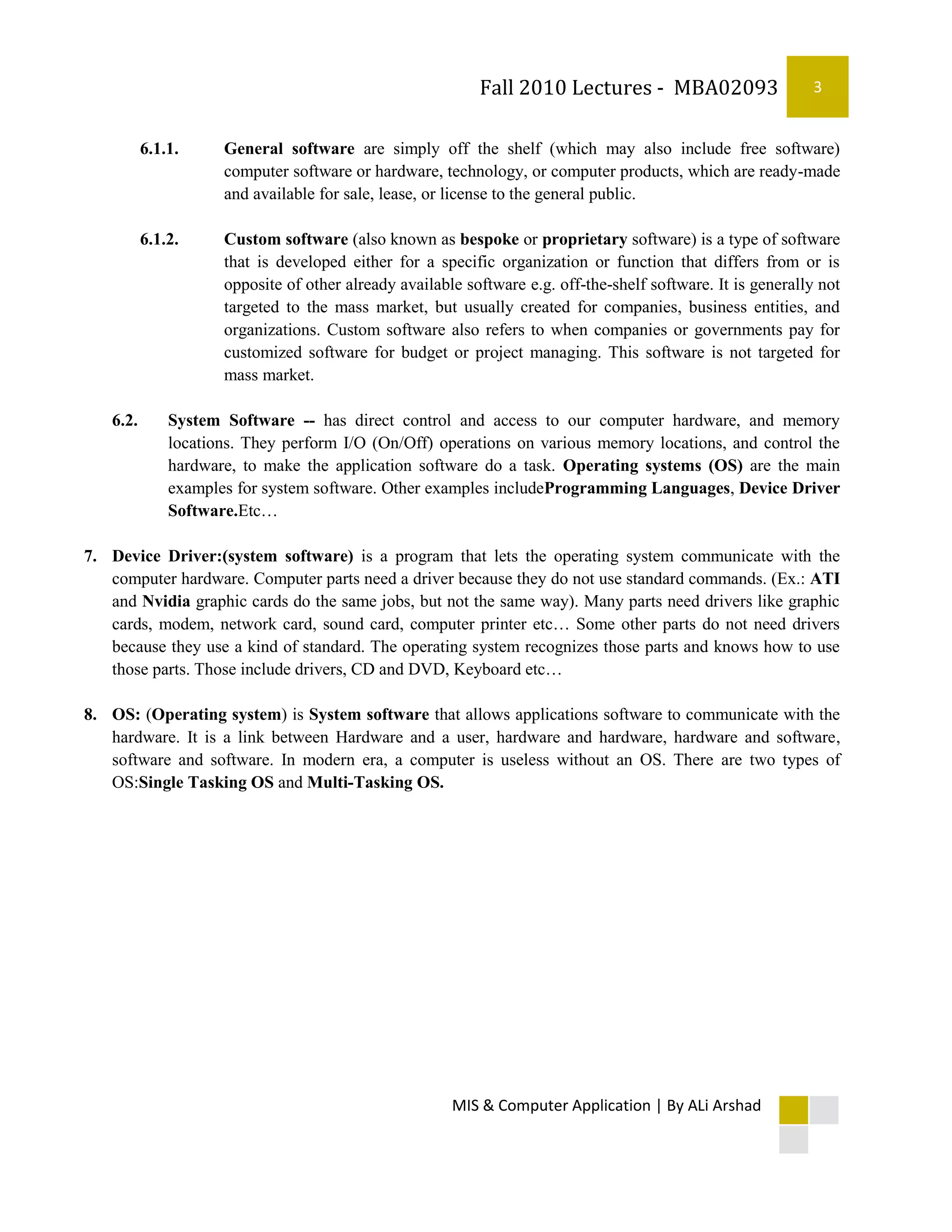 Fall 2010 Lectures - MBA02093                     3


          6.1.1.     General software are simply off the shelf (which may also include free software)
                     computer software or hardware, technology, or computer products, which are ready-made
                     and available for sale, lease, or license to the general public.

          6.1.2.     Custom software (also known as bespoke or proprietary software) is a type of software
                     that is developed either for a specific organization or function that differs from or is
                     opposite of other already available software e.g. off-the-shelf software. It is generally not
                     targeted to the mass market, but usually created for companies, business entities, and
                     organizations. Custom software also refers to when companies or governments pay for
                     customized software for budget or project managing. This software is not targeted for
                     mass market.

   6.2.       System Software -- has direct control and access to our computer hardware, and memory
              locations. They perform I/O (On/Off) operations on various memory locations, and control the
              hardware, to make the application software do a task. Operating systems (OS) are the main
              examples for system software. Other examples includeProgramming Languages, Device Driver
              Software.Etc…

7. Device Driver:(system software) is a program that lets the operating system communicate with the
   computer hardware. Computer parts need a driver because they do not use standard commands. (Ex.: ATI
   and Nvidia graphic cards do the same jobs, but not the same way). Many parts need drivers like graphic
   cards, modem, network card, sound card, computer printer etc… Some other parts do not need drivers
   because they use a kind of standard. The operating system recognizes those parts and knows how to use
   those parts. Those include drivers, CD and DVD, Keyboard etc…

8. OS: (Operating system) is System software that allows applications software to communicate with the
   hardware. It is a link between Hardware and a user, hardware and hardware, hardware and software,
   software and software. In modern era, a computer is useless without an OS. There are two types of
   OS:Single Tasking OS and Multi-Tasking OS.




                                                       MIS & Computer Application | By ALi Arshad
 
